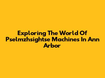 Exploring The World Of Pselmzhsightse Machines In Ann Arbor